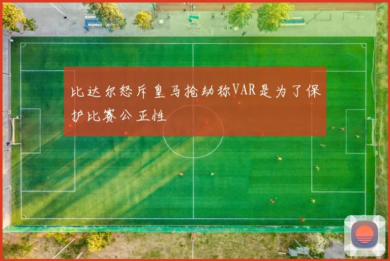 比达尔怒斥皇马抢劫称VAR是为了保护比赛公正性