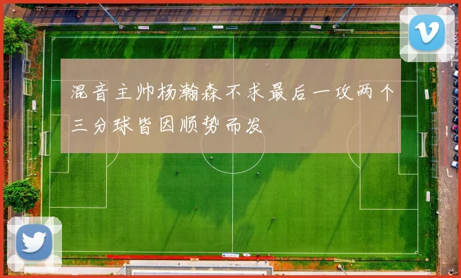 混音主帅杨瀚森不求最后一攻两个三分球皆因顺势而发