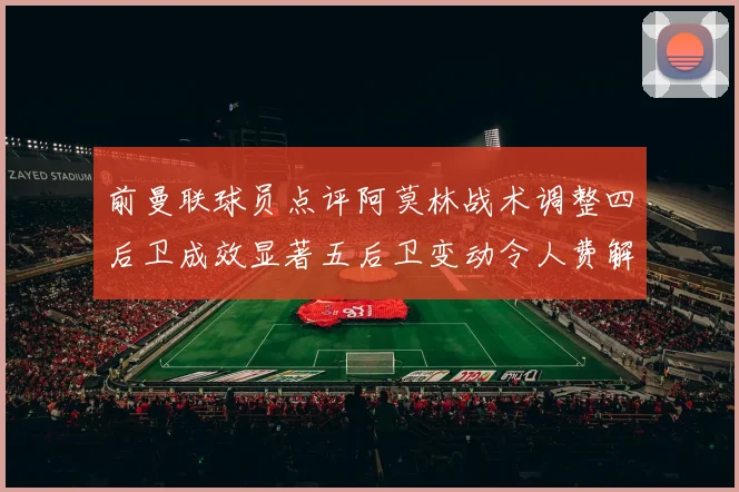 前曼联球员点评阿莫林战术调整四后卫成效显著五后卫变动令人费解
