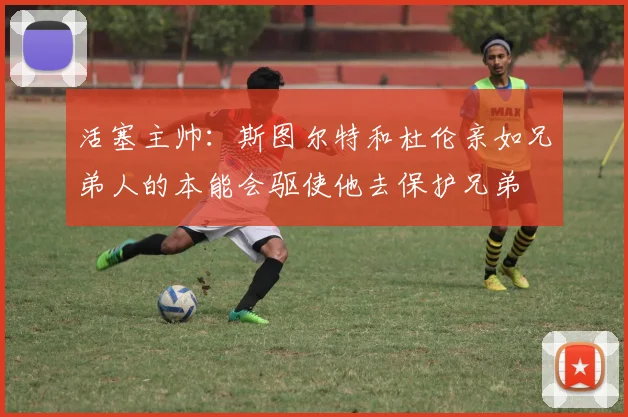 活塞主帅：斯图尔特和杜伦亲如兄弟人的本能会驱使他去保护兄弟
