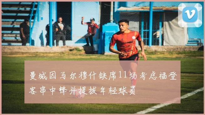 曼城因马尔穆什缺席11场考虑福登客串中锋并提拔年轻球员