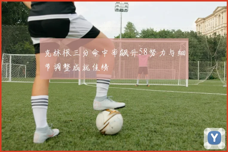 克林根三分命中率飙升58努力与细节调整成就佳绩
