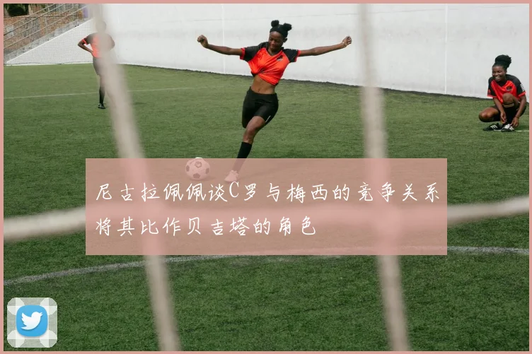 尼古拉佩佩谈C罗与梅西的竞争关系将其比作贝吉塔的角色