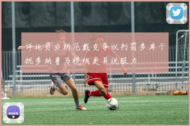 评论员分析范戴克争议判罚多库干扰多纳鲁马视线更具说服力