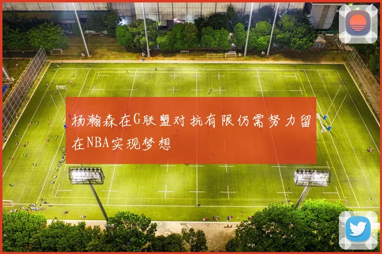 杨瀚森在G联盟对抗有限仍需努力留在NBA实现梦想