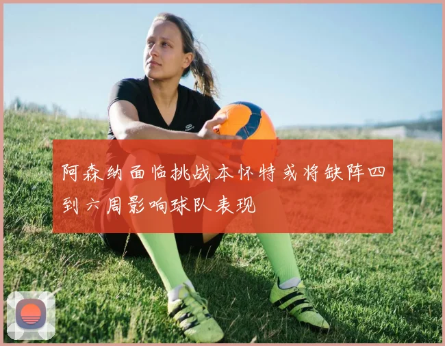 阿森纳面临挑战本怀特或将缺阵四到六周影响球队表现