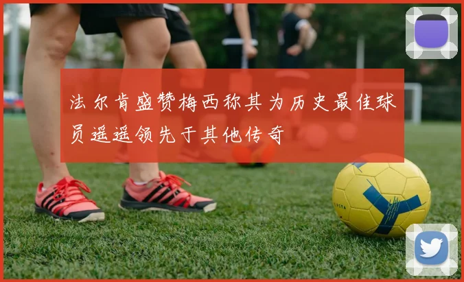 法尔肯盛赞梅西称其为历史最佳球员遥遥领先于其他传奇