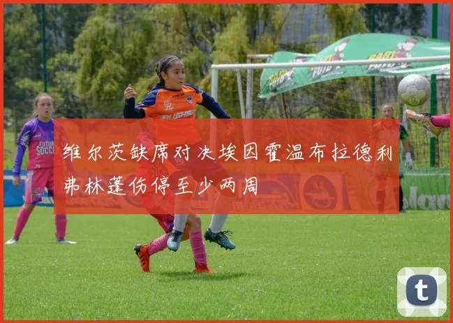 维尔茨缺席对决埃因霍温布拉德利弗林蓬伤停至少两周