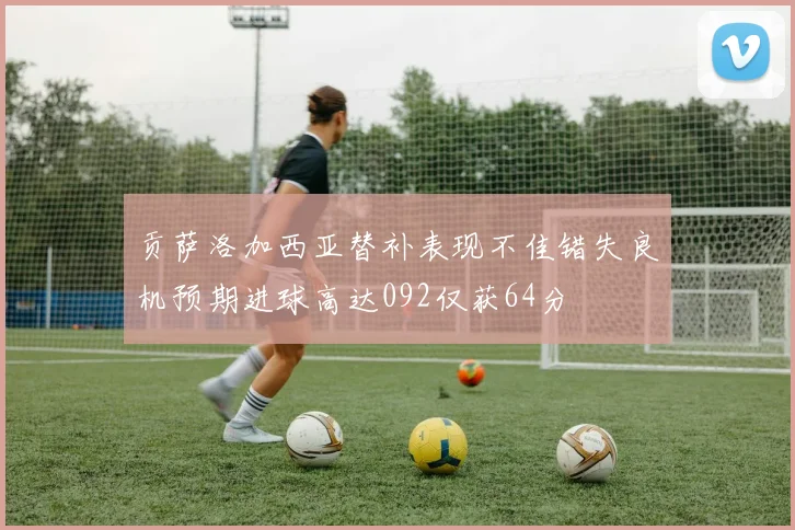 贡萨洛加西亚替补表现不佳错失良机预期进球高达092仅获64分