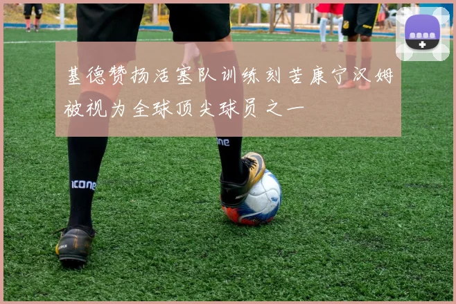 基德赞扬活塞队训练刻苦康宁汉姆被视为全球顶尖球员之一