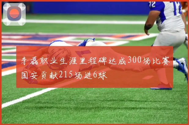李磊职业生涯里程碑达成300场比赛国安贡献215场进6球