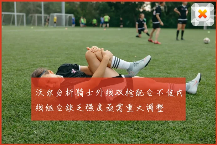 沃尔分析骑士外线双枪配合不佳内线组合缺乏强度亟需重大调整