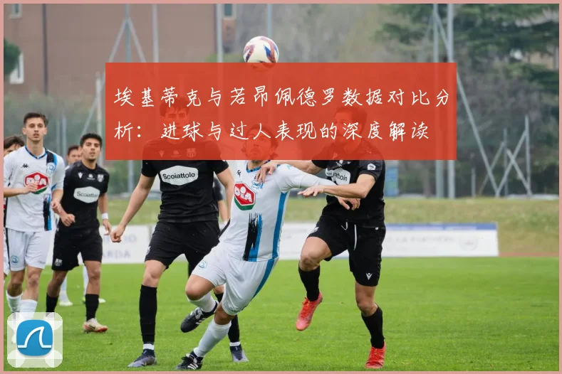 埃基蒂克与若昂佩德罗数据对比分析：进球与过人表现的深度解读