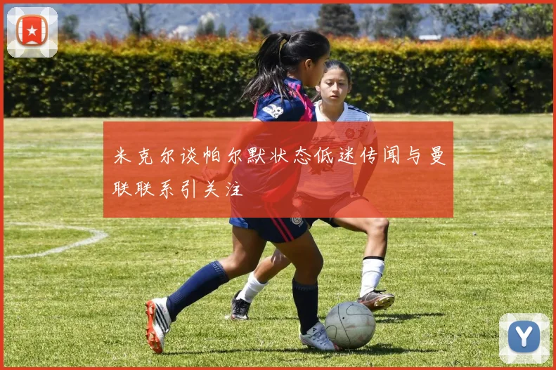 米克尔谈帕尔默状态低迷传闻与曼联联系引关注