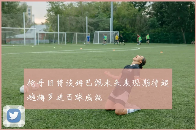 枪手旧将谈姆巴佩未来表现期待超越梅罗进百球成就