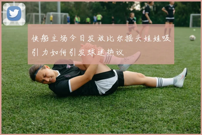 快船主场今日发放比尔摇头娃娃吸引力如何引发球迷热议