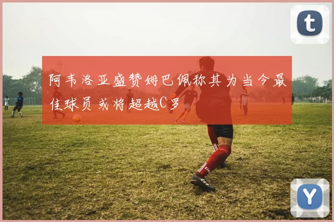 阿韦洛亚盛赞姆巴佩称其为当今最佳球员或将超越C罗