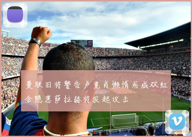曼联旧将警告卢克肖懒惰或成双红会隐患萨拉赫将发起攻击