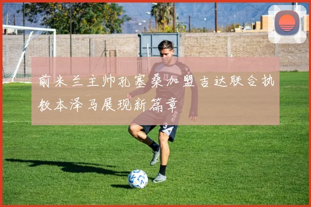 前米兰主帅孔塞桑加盟吉达联合执教本泽马展现新篇章