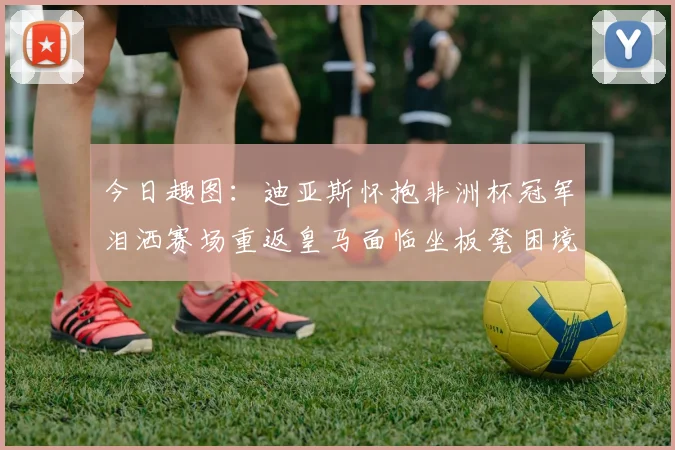 今日趣图：迪亚斯怀抱非洲杯冠军泪洒赛场重返皇马面临坐板凳困境