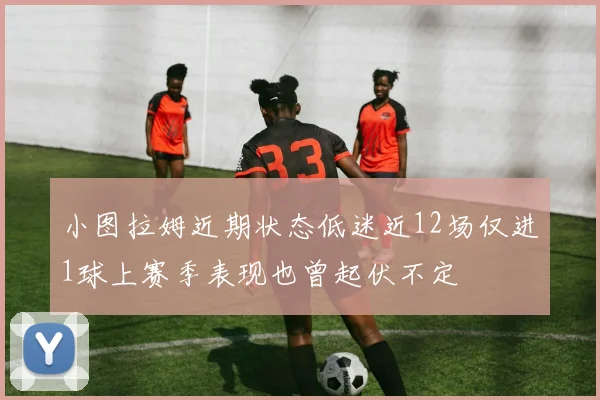 小图拉姆近期状态低迷近12场仅进1球上赛季表现也曾起伏不定