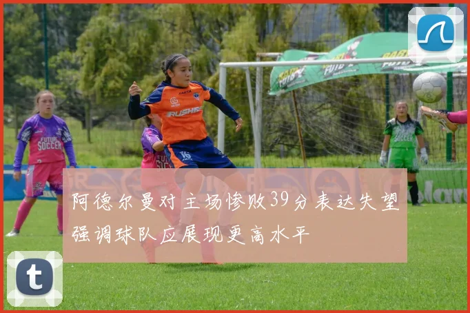 阿德尔曼对主场惨败39分表达失望强调球队应展现更高水平