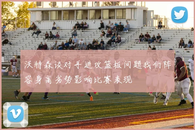 沃特森谈对手进攻篮板问题我们阵容身高劣势影响比赛表现