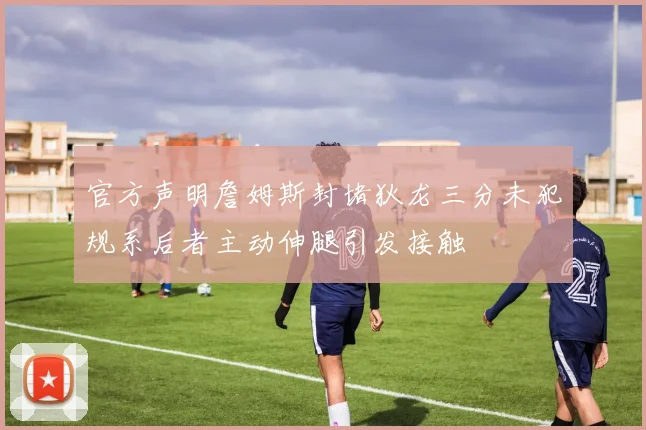 官方声明詹姆斯封堵狄龙三分未犯规系后者主动伸腿引发接触