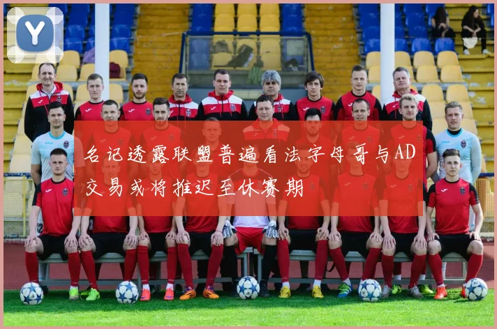 名记透露联盟普遍看法字母哥与AD交易或将推迟至休赛期