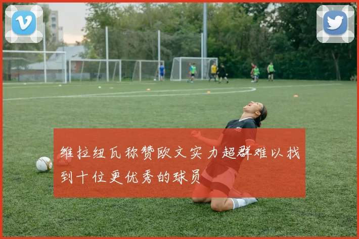 维拉纽瓦称赞欧文实力超群难以找到十位更优秀的球员