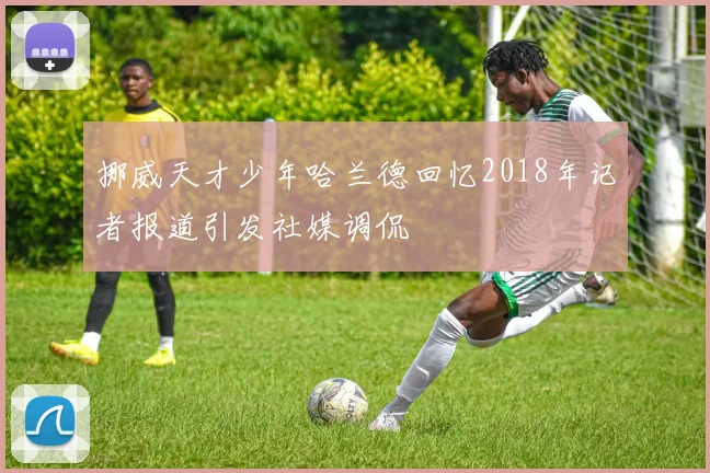 挪威天才少年哈兰德回忆2018年记者报道引发社媒调侃