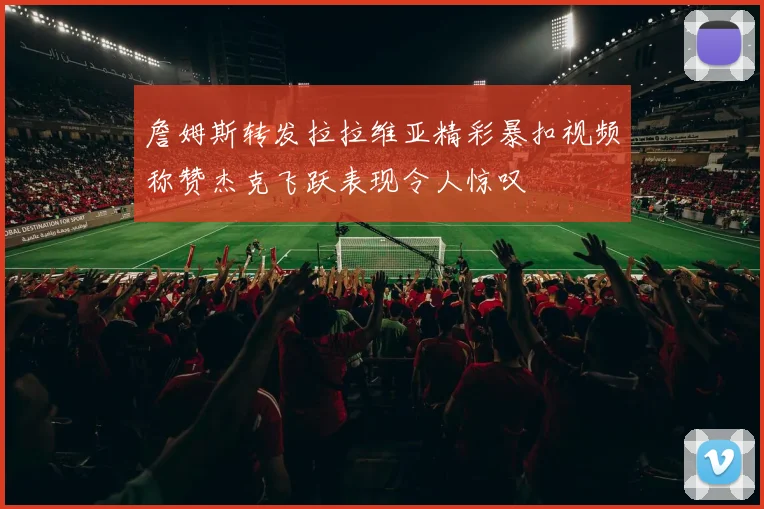 詹姆斯转发拉拉维亚精彩暴扣视频称赞杰克飞跃表现令人惊叹