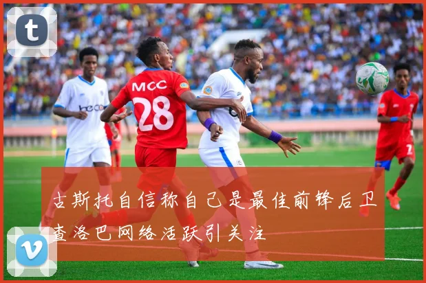 古斯托自信称自己是最佳前锋后卫查洛巴网络活跃引关注